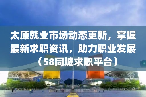 太原就業(yè)市場(chǎng)動(dòng)態(tài)更新，掌握最新求職資訊，助力職業(yè)發(fā)展（58同城求職平臺(tái)）