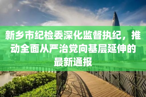 新鄉(xiāng)市紀(jì)檢委深化監(jiān)督執(zhí)紀(jì)，推動全面從嚴(yán)治黨向基層延伸的最新通報