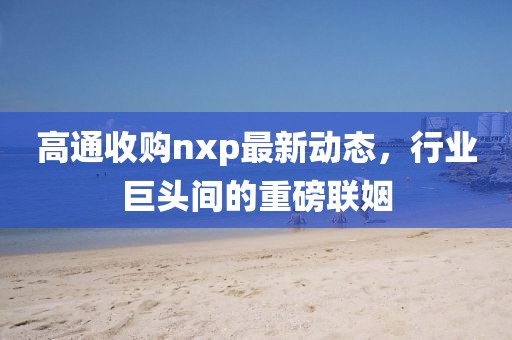 高通收購nxp最新動態(tài)，行業(yè)巨頭間的重磅聯(lián)姻