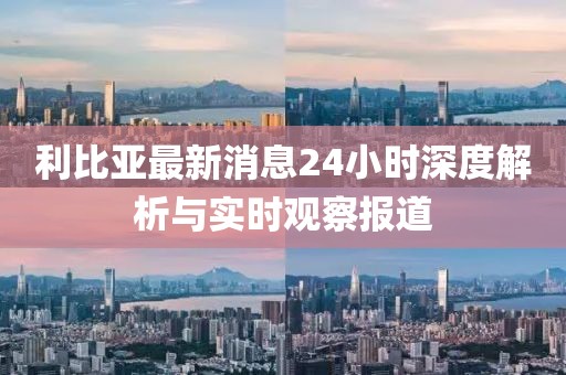 利比亞最新消息24小時(shí)深度解析與實(shí)時(shí)觀察報(bào)道