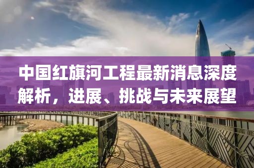 中國紅旗河工程最新消息深度解析，進(jìn)展、挑戰(zhàn)與未來展望