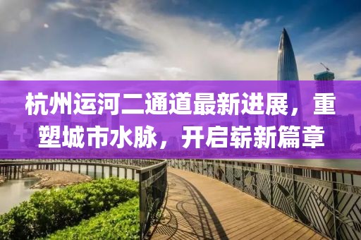 杭州運河二通道最新進展，重塑城市水脈，開啟嶄新篇章