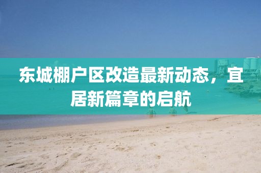 東城棚戶(hù)區(qū)改造最新動(dòng)態(tài)，宜居新篇章的啟航