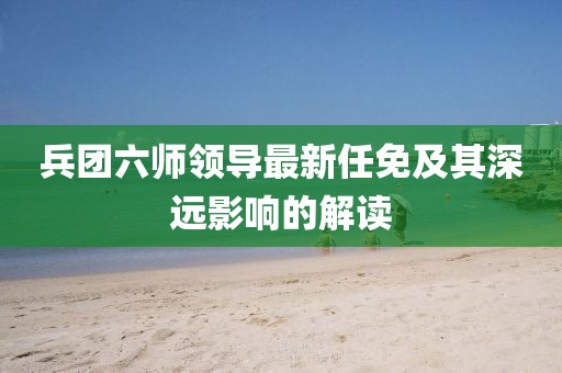 兵團(tuán)六師領(lǐng)導(dǎo)最新任免及其深遠(yuǎn)影響的解讀
