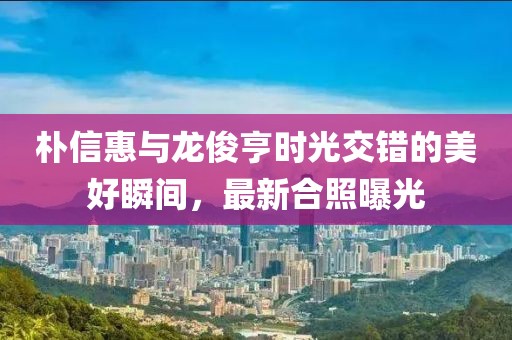 樸信惠與龍俊亨時光交錯的美好瞬間，最新合照曝光