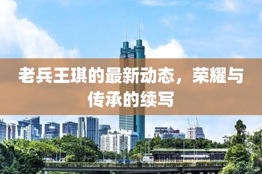 老兵王琪的最新動態(tài)，榮耀與傳承的續(xù)寫