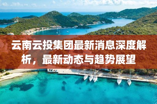 云南云投集團(tuán)最新消息深度解析，最新動(dòng)態(tài)與趨勢(shì)展望