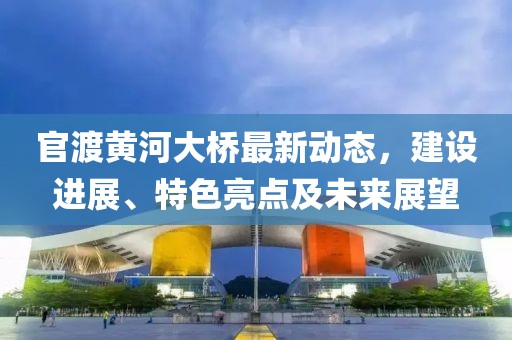 官渡黃河大橋最新動態(tài)，建設(shè)進(jìn)展、特色亮點(diǎn)及未來展望