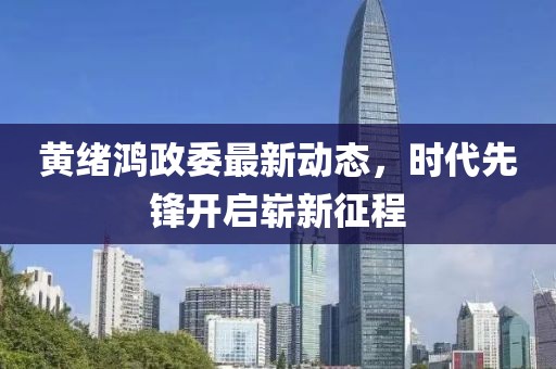 黃緒鴻政委最新動態(tài)，時代先鋒開啟嶄新征程