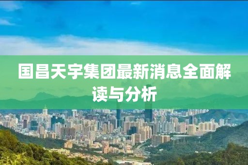 國昌天宇集團(tuán)最新消息全面解讀與分析