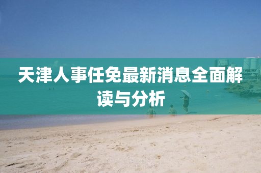 天津人事任免最新消息全面解讀與分析