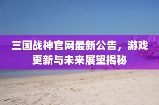 三國(guó)戰(zhàn)神官網(wǎng)最新公告，游戲更新與未來(lái)展望揭秘