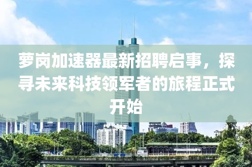 蘿崗加速器最新招聘啟事，探尋未來科技領(lǐng)軍者的旅程正式開始