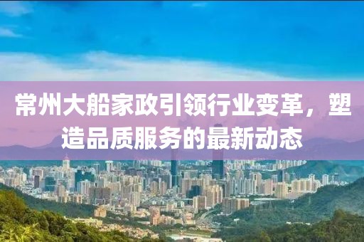 常州大船家政引領(lǐng)行業(yè)變革，塑造品質(zhì)服務(wù)的最新動(dòng)態(tài)