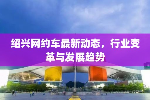 紹興網(wǎng)約車最新動態(tài)，行業(yè)變革與發(fā)展趨勢