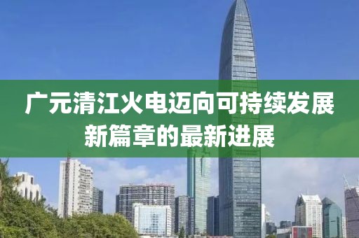 廣元清江火電邁向可持續(xù)發(fā)展新篇章的最新進(jìn)展