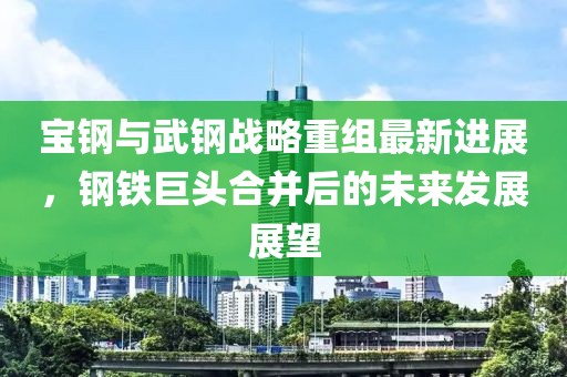 寶鋼與武鋼戰(zhàn)略重組最新進展，鋼鐵巨頭合并后的未來發(fā)展展望
