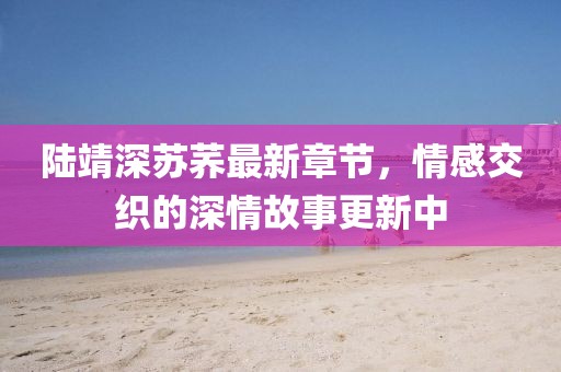 陸靖深蘇蕎最新章節(jié)，情感交織的深情故事更新中