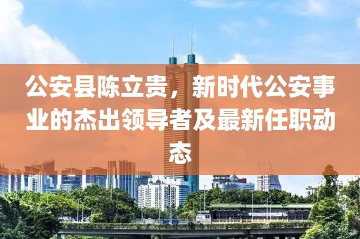 公安縣陳立貴，新時(shí)代公安事業(yè)的杰出領(lǐng)導(dǎo)者及最新任職動(dòng)態(tài)