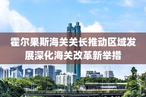 霍爾果斯海關關長推動區(qū)域發(fā)展深化海關改革新舉措