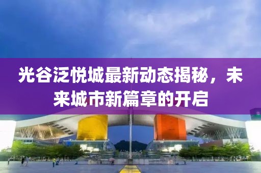 光谷泛悅城最新動(dòng)態(tài)揭秘，未來(lái)城市新篇章的開(kāi)啟