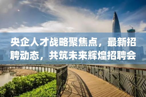 央企人才戰(zhàn)略聚焦點(diǎn)，最新招聘動態(tài)，共筑未來輝煌招聘會