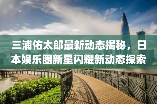 三浦佑太郎最新動態(tài)揭秘，日本娛樂圈新星閃耀新動態(tài)探索