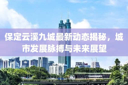 保定云溪九城最新動態(tài)揭秘，城市發(fā)展脈搏與未來展望