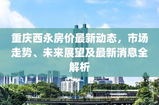 重慶西永房價最新動態(tài)，市場走勢、未來展望及最新消息全解析