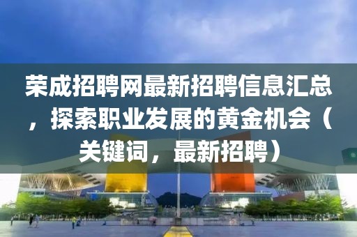 榮成招聘網(wǎng)最新招聘信息匯總，探索職業(yè)發(fā)展的黃金機會（關(guān)鍵詞，最新招聘）