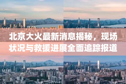 北京大火最新消息揭秘，現(xiàn)場(chǎng)狀況與救援進(jìn)展全面追蹤報(bào)道