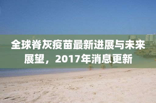 全球脊灰疫苗最新進展與未來展望，2017年消息更新