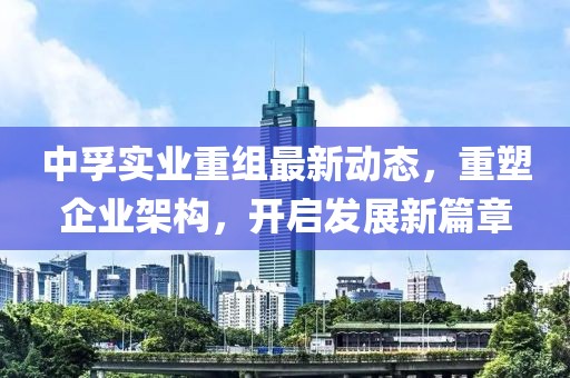 中孚實業(yè)重組最新動態(tài)，重塑企業(yè)架構(gòu)，開啟發(fā)展新篇章