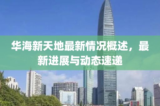 華海新天地最新情況概述，最新進(jìn)展與動(dòng)態(tài)速遞