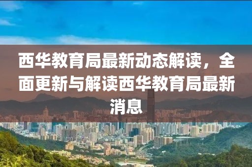 西華教育局最新動(dòng)態(tài)解讀，全面更新與解讀西華教育局最新消息
