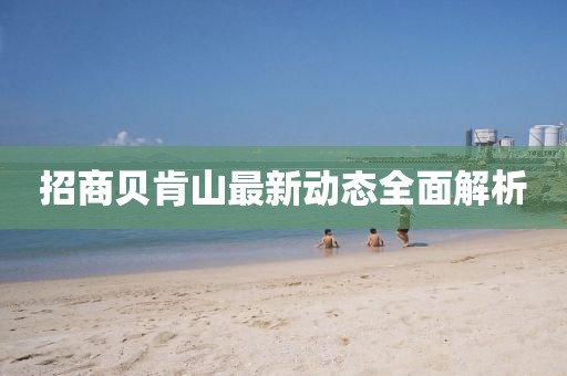 招商貝肯山最新動態(tài)全面解析