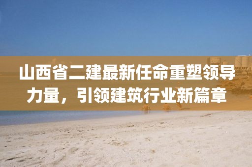 山西省二建最新任命重塑領導力量，引領建筑行業(yè)新篇章