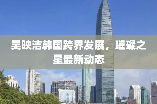 吳映潔韓國(guó)跨界發(fā)展，璀璨之星最新動(dòng)態(tài)