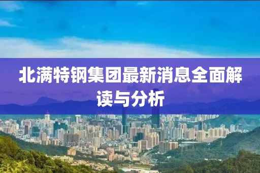 北滿特鋼集團最新消息全面解讀與分析