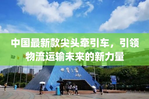 中國最新款尖頭牽引車，引領(lǐng)物流運(yùn)輸未來的新力量