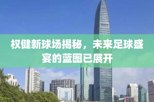 權(quán)健新球場(chǎng)揭秘，未來(lái)足球盛宴的藍(lán)圖已展開(kāi)