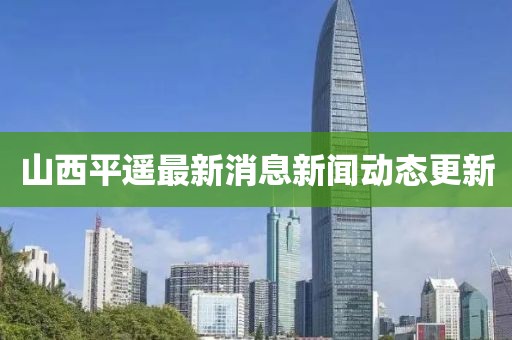 山西平遙最新消息新聞動態(tài)更新
