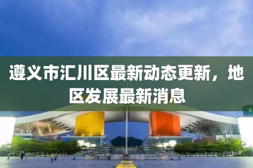 遵義市匯川區(qū)最新動(dòng)態(tài)更新，地區(qū)發(fā)展最新消息