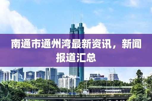 南通市通州灣最新資訊，新聞報(bào)道匯總