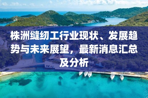 株洲縫紉工行業(yè)現(xiàn)狀、發(fā)展趨勢與未來展望，最新消息匯總及分析