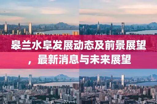 皋蘭水阜發(fā)展動態(tài)及前景展望，最新消息與未來展望
