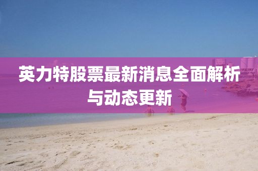 英力特股票最新消息全面解析與動態(tài)更新