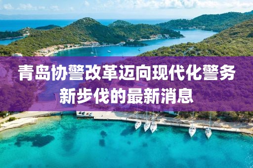 青島協(xié)警改革邁向現(xiàn)代化警務(wù)新步伐的最新消息