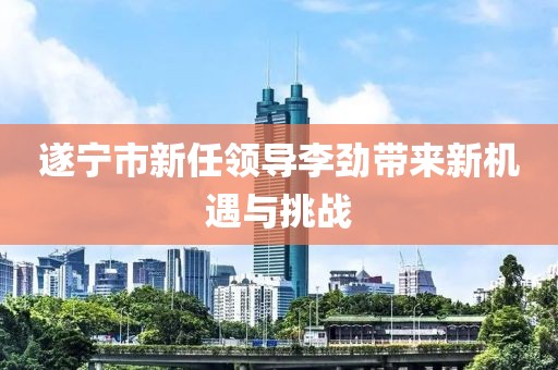 遂寧市新任領(lǐng)導(dǎo)李勁帶來(lái)新機(jī)遇與挑戰(zhàn)