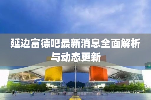 延邊富德吧最新消息全面解析與動(dòng)態(tài)更新